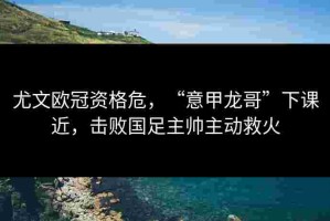 尤文欧冠资格危，“意甲龙哥”下课近，击败国足主帅主动救火
