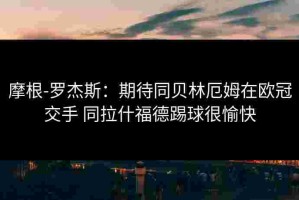 摩根-罗杰斯：期待同贝林厄姆在欧冠交手 同拉什福德踢球很愉快