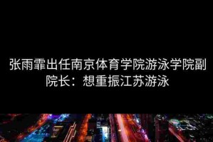 张雨霏出任南京体育学院游泳学院副院长：想重振江苏游泳