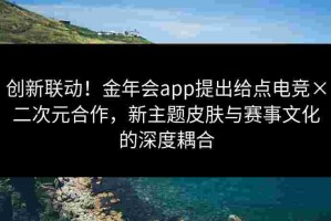 创新联动！金年会app提出给点电竞×二次元合作，新主题皮肤与赛事文化的深度耦合