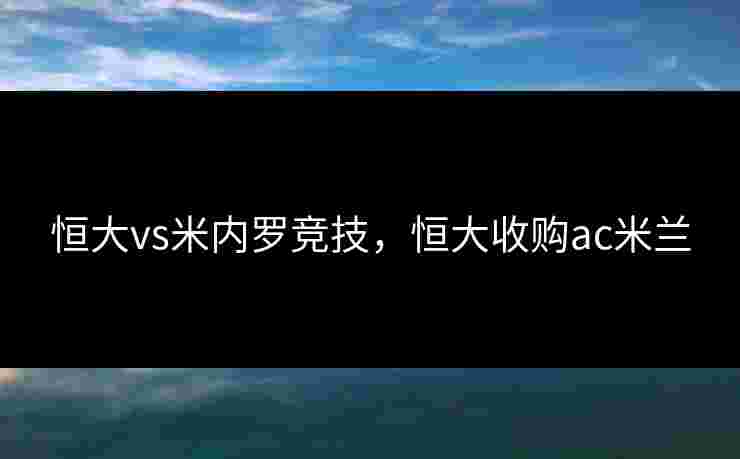 恒大vs米内罗竞技,恒大收购ac米兰 恒大vs米内罗竞技,恒大收购ac米兰