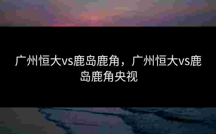 广州恒大vs鹿岛鹿角,广州恒大vs鹿岛鹿角央视 广州恒大vs鹿岛鹿角,广州恒大vs鹿岛鹿角央视