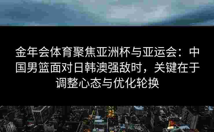 金年会体育聚焦亚洲杯与亚运会:中国男篮面对日韩澳强敌时,关键在于调整心态与优化轮换 金年会体育聚焦亚洲杯与亚运会:中国男篮面对日韩澳强敌时,关键在于调整心态与优化轮换