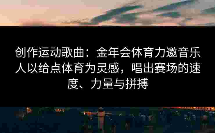 创作运动歌曲:金年会体育力邀音乐人以给点体育为灵感,唱出赛场的速度、力量与拼搏 创作运动歌曲:金年会体育力邀音乐人以给点体育为灵感,唱出赛场的速度、力量与拼搏