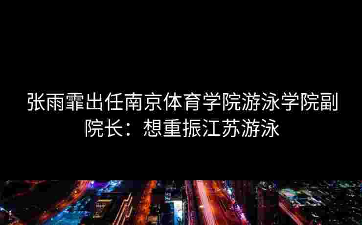 张雨霏出任南京体育学院游泳学院副院长:想重振江苏游泳 张雨霏出任南京体育学院游泳学院副院长:想重振江苏游泳