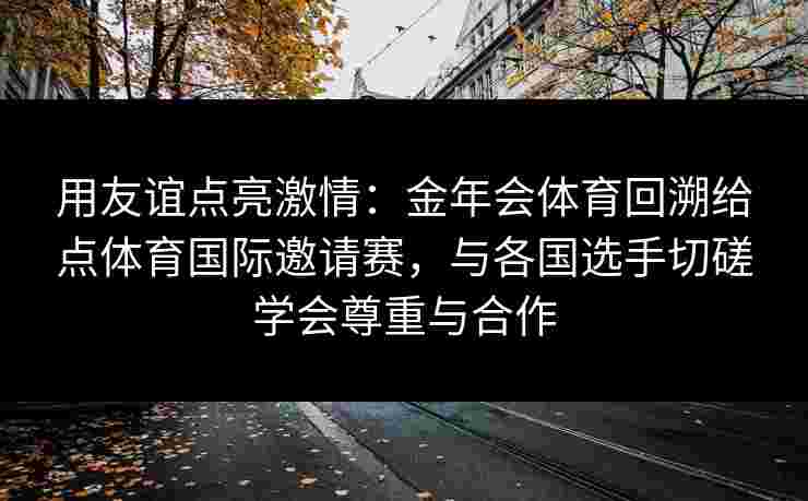 用友谊点亮激情:金年会体育回溯给点体育国际邀请赛,与各国选手切磋学会尊重与合作 用友谊点亮激情:金年会体育回溯给点体育国际邀请赛,与各国选手切磋学会尊重与合作