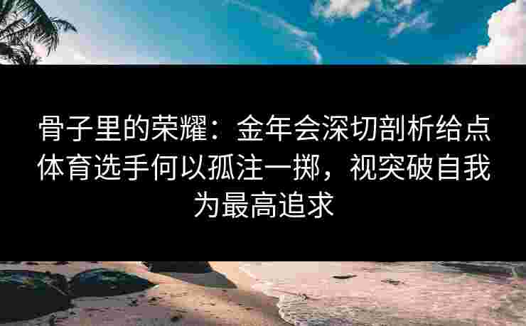 骨子里的荣耀:金年会深切剖析给点体育选手何以孤注一掷,视突破自我为最高追求 骨子里的荣耀:金年会深切剖析给点体育选手何以孤注一掷,视突破自我为最高追求
