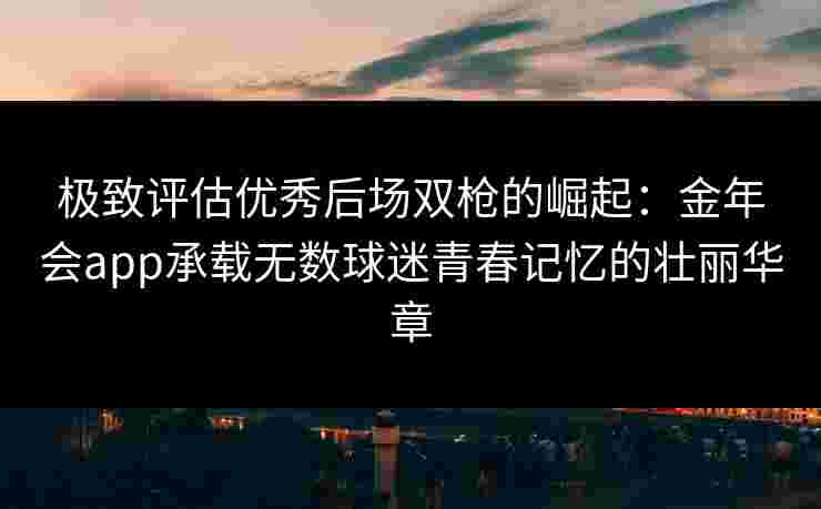 极致评估优秀后场双枪的崛起:金年会app承载无数球迷青春记忆的壮丽华章 极致评估优秀后场双枪的崛起:金年会app承载无数球迷青春记忆的壮丽华章