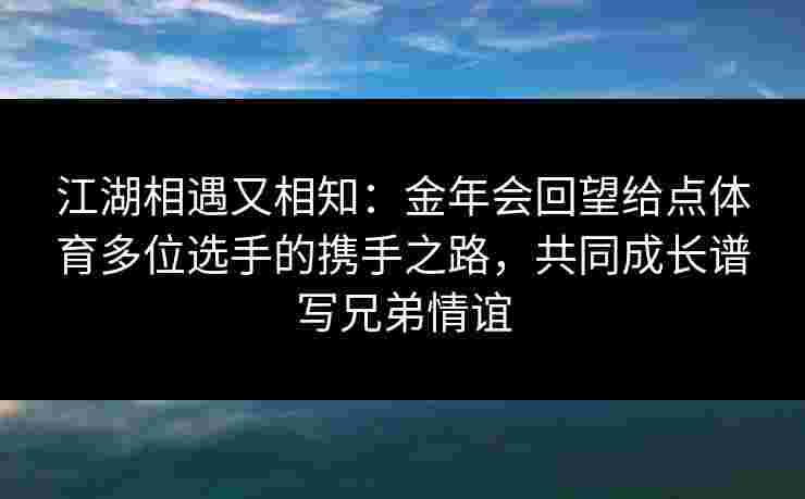 江湖相遇又相知:金年会回望给点体育多位选手的携手之路,共同成长谱写兄弟情谊 江湖相遇又相知:金年会回望给点体育多位选手的携手之路,共同成长谱写兄弟情谊